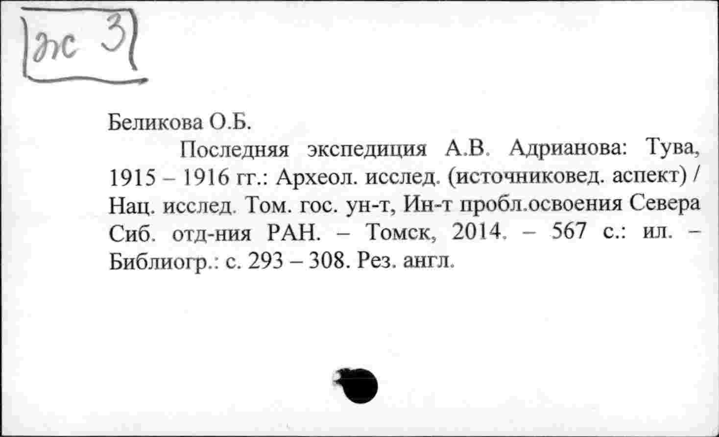 ﻿Беликова О.Б.
Последняя экспедиция А.В. Адрианова: Тува, 1915 - 1916 гг.: Археол. исслед. (источниковед. аспект) / Нац. исслед. Том. гос. ун-т, Ин-т пробл.освоения Севера Сиб. отд-ния РАН. - Томск, 2014. - 567 с.: ил. -Библиогр.: с. 293 — 308. Рез. англ.